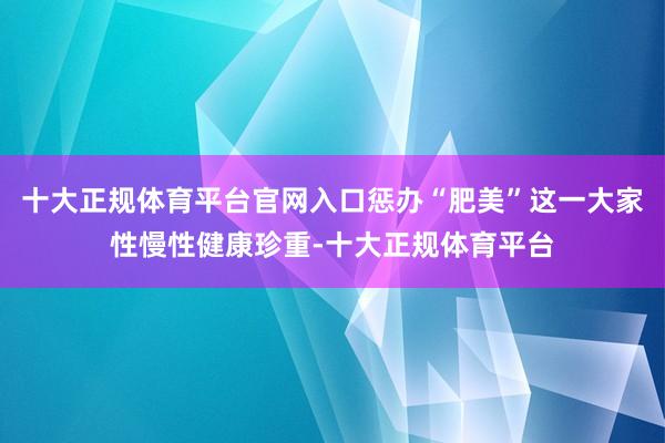 十大正规体育平台官网入口惩办“肥美”这一大家性慢性健康珍重-十大正规体育平台
