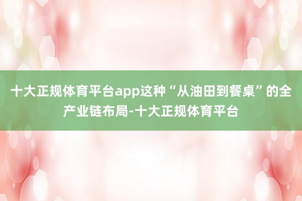 十大正规体育平台app这种“从油田到餐桌”的全产业链布局-十大正规体育平台