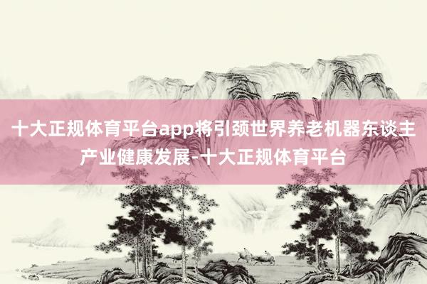 十大正规体育平台app将引颈世界养老机器东谈主产业健康发展-十大正规体育平台
