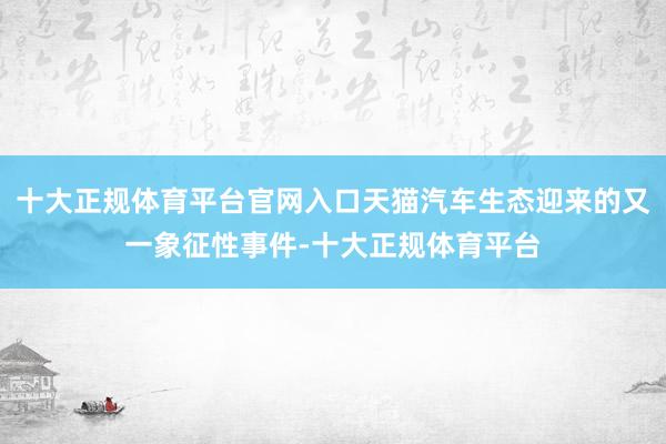 十大正规体育平台官网入口天猫汽车生态迎来的又一象征性事件-十大正规体育平台