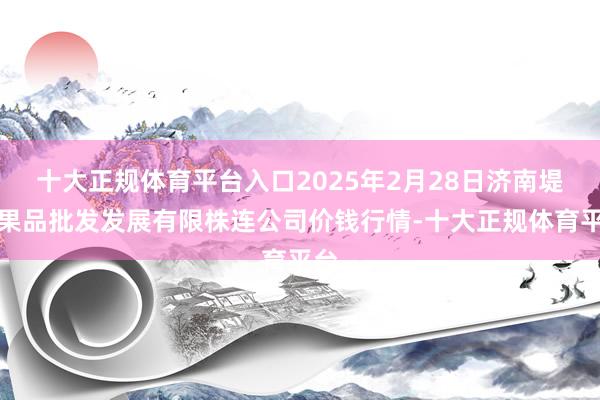 十大正规体育平台入口2025年2月28日济南堤口果品批发发展有限株连公司价钱行情-十大正规体育平台