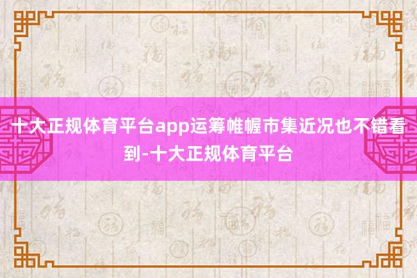 十大正规体育平台app运筹帷幄市集近况也不错看到-十大正规体育平台