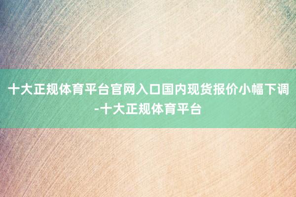十大正规体育平台官网入口国内现货报价小幅下调-十大正规体育平台