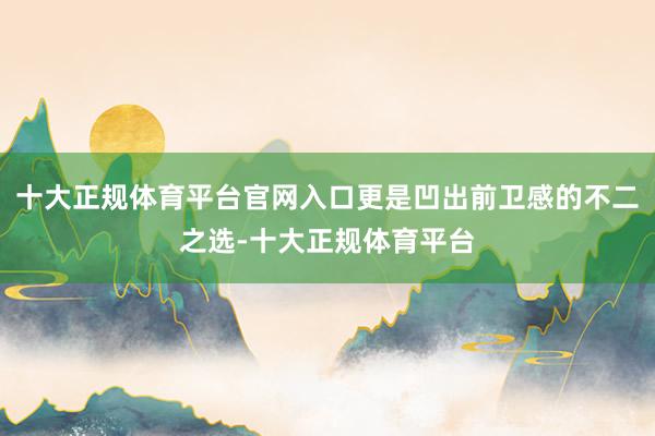 十大正规体育平台官网入口更是凹出前卫感的不二之选-十大正规体育平台