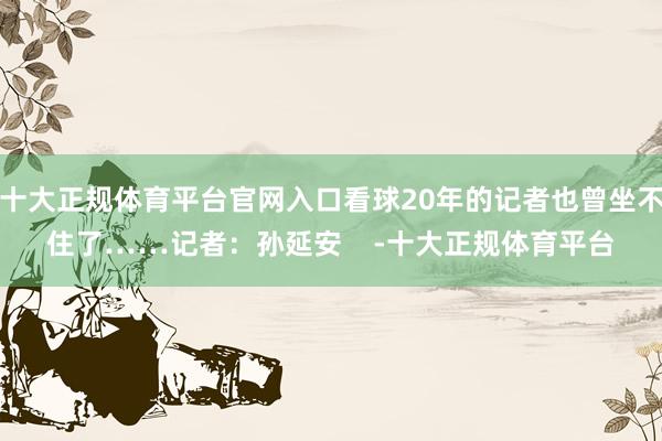 十大正规体育平台官网入口看球20年的记者也曾坐不住了……记者：孙延安    -十大正规体育平台