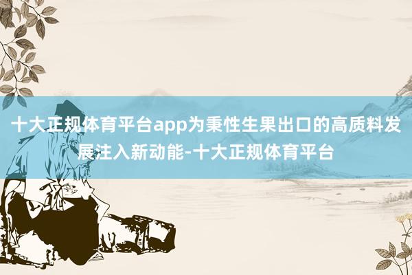 十大正规体育平台app为秉性生果出口的高质料发展注入新动能-十大正规体育平台