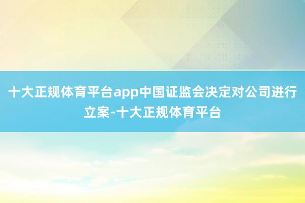 十大正规体育平台app中国证监会决定对公司进行立案-十大正规体育平台