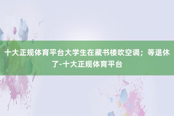 十大正规体育平台大学生在藏书楼吹空调；等退休了-十大正规体育平台