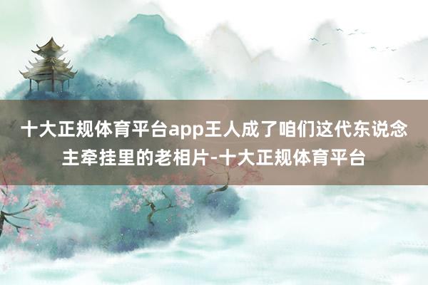 十大正规体育平台app王人成了咱们这代东说念主牵挂里的老相片-十大正规体育平台