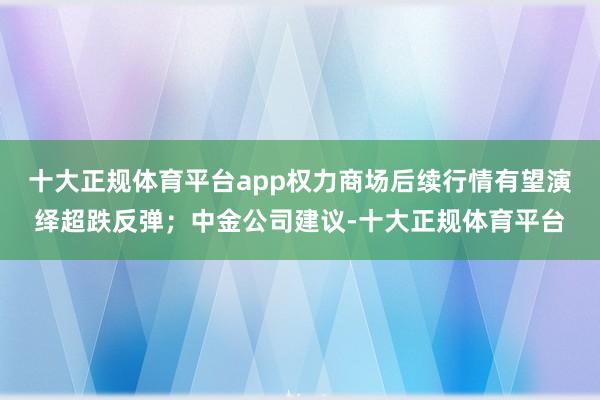 十大正规体育平台app权力商场后续行情有望演绎超跌反弹；中金公司建议-十大正规体育平台