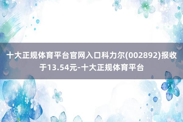 十大正规体育平台官网入口科力尔(002892)报收于13.54元-十大正规体育平台