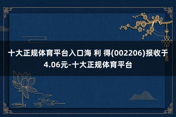 十大正规体育平台入口海 利 得(002206)报收于4.06元-十大正规体育平台