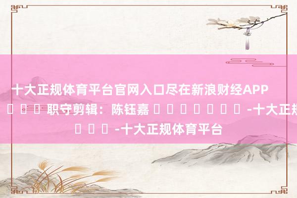 十大正规体育平台官网入口尽在新浪财经APP            						职守剪辑：陈钰嘉 							-十大正规体育平台