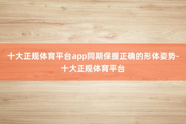 十大正规体育平台app同期保握正确的形体姿势-十大正规体育平台