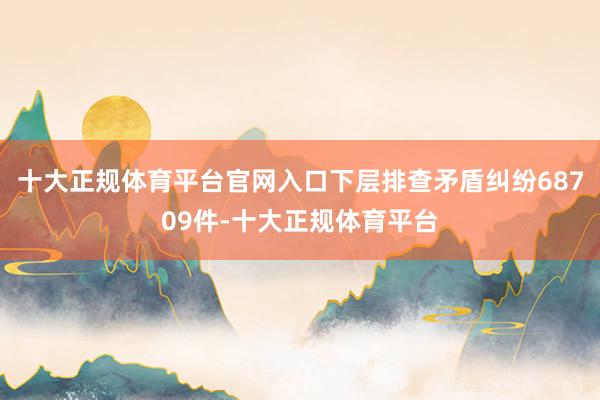 十大正规体育平台官网入口下层排查矛盾纠纷68709件-十大正规体育平台