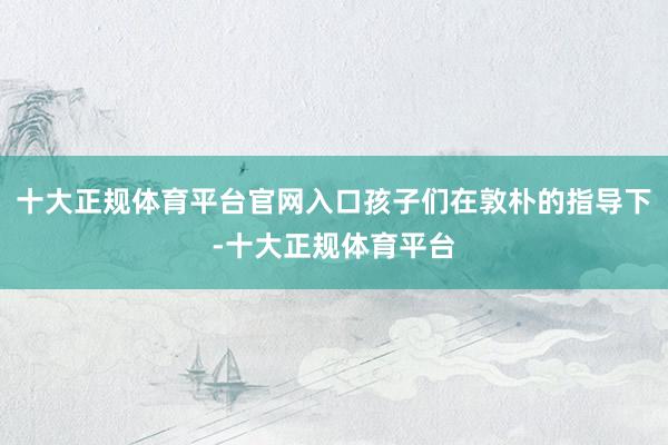十大正规体育平台官网入口孩子们在敦朴的指导下-十大正规体育平台