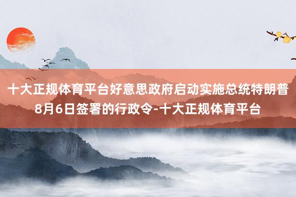 十大正规体育平台好意思政府启动实施总统特朗普8月6日签署的行政令-十大正规体育平台