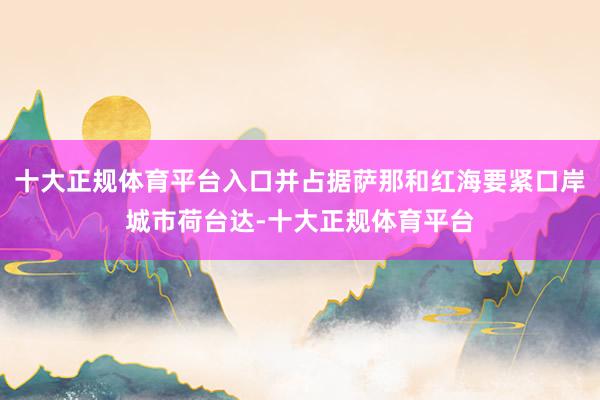 十大正规体育平台入口并占据萨那和红海要紧口岸城市荷台达-十大正规体育平台