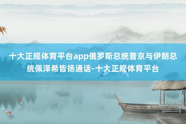 十大正规体育平台app俄罗斯总统普京与伊朗总统佩泽希皆扬通话-十大正规体育平台