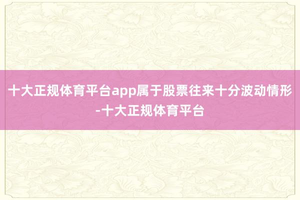 十大正规体育平台app属于股票往来十分波动情形-十大正规体育平台