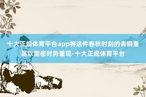 十大正规体育平台app将这件春秋时刻的青铜重器以甜密时势重现-十大正规体育平台