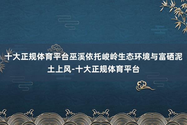十大正规体育平台巫溪依托峻岭生态环境与富硒泥土上风-十大正规体育平台