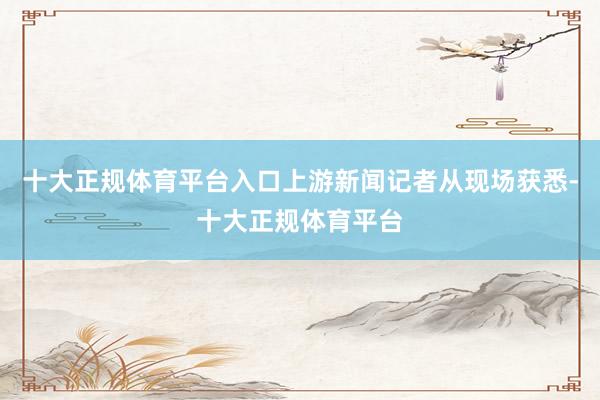 十大正规体育平台入口上游新闻记者从现场获悉-十大正规体育平台