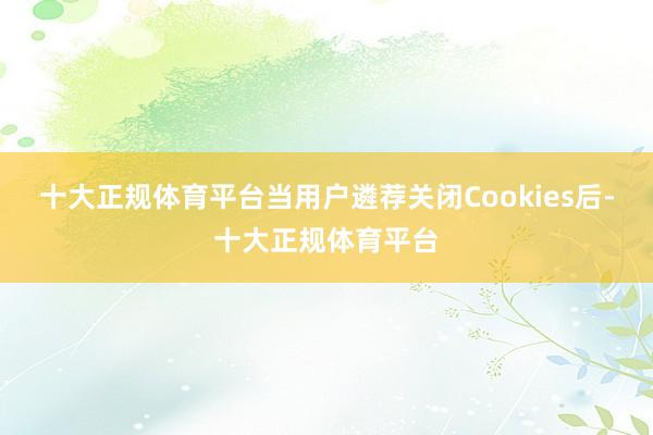 十大正规体育平台当用户遴荐关闭Cookies后-十大正规体育平台
