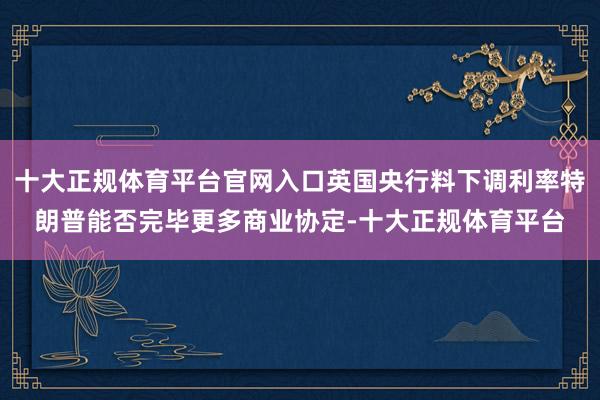 十大正规体育平台官网入口英国央行料下调利率特朗普能否完毕更多商业协定-十大正规体育平台