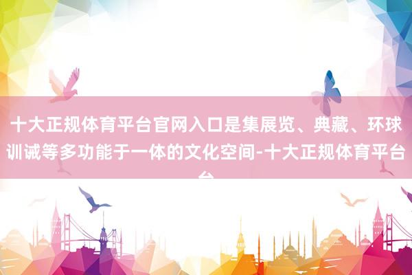 十大正规体育平台官网入口是集展览、典藏、环球训诫等多功能于一体的文化空间-十大正规体育平台