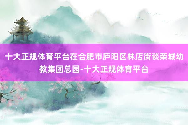 十大正规体育平台在合肥市庐阳区林店街谈荣城幼教集团总园-十大正规体育平台