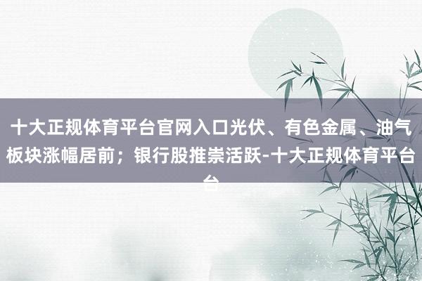 十大正规体育平台官网入口光伏、有色金属、油气板块涨幅居前；银行股推崇活跃-十大正规体育平台