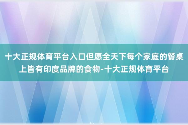 十大正规体育平台入口但愿全天下每个家庭的餐桌上皆有印度品牌的食物-十大正规体育平台