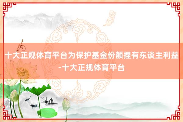 十大正规体育平台为保护基金份额捏有东谈主利益-十大正规体育平台