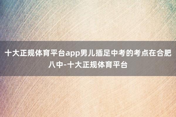 十大正规体育平台app男儿插足中考的考点在合肥八中-十大正规体育平台