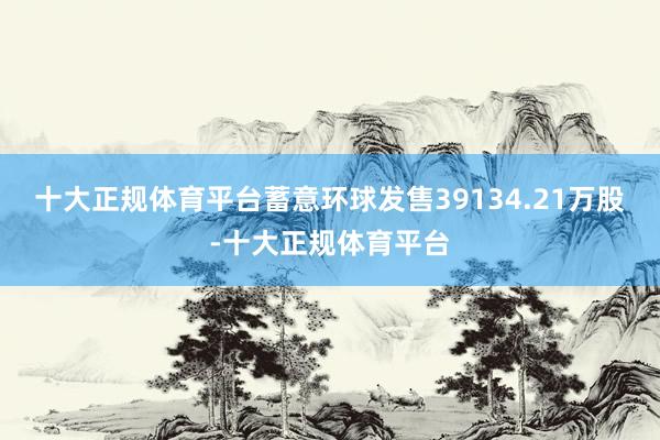 十大正规体育平台蓄意环球发售39134.21万股-十大正规体育平台