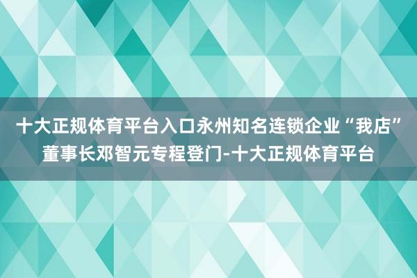十大正规体育平台入口永州知名连锁企业“我店”董事长邓智元专程登门-十大正规体育平台