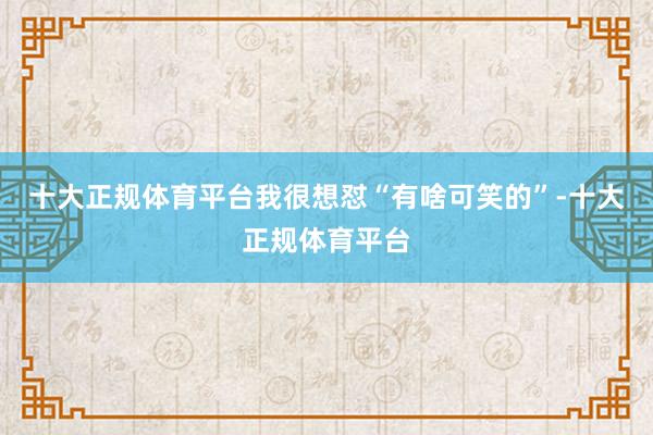 十大正规体育平台我很想怼“有啥可笑的”-十大正规体育平台