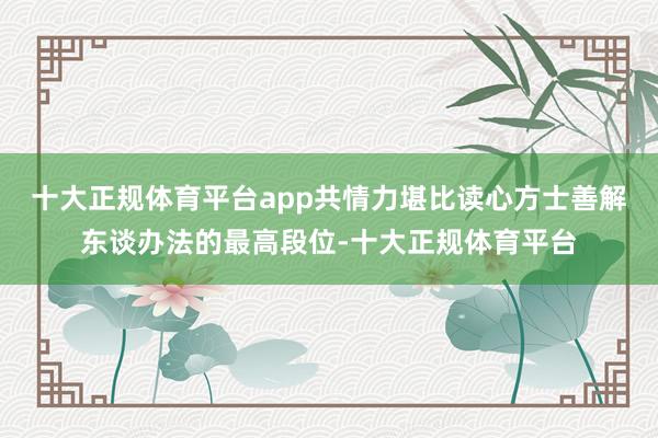 十大正规体育平台app共情力堪比读心方士善解东谈办法的最高段位-十大正规体育平台
