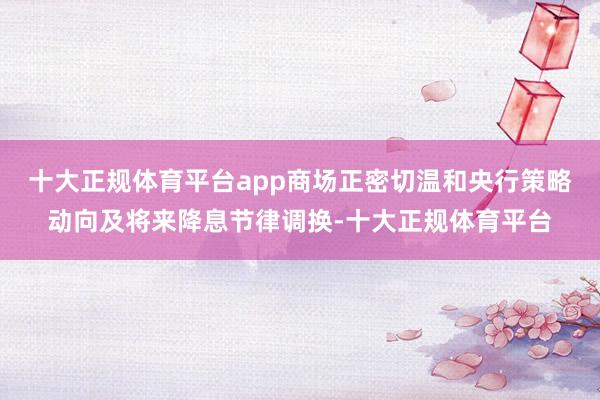 十大正规体育平台app商场正密切温和央行策略动向及将来降息节律调换-十大正规体育平台