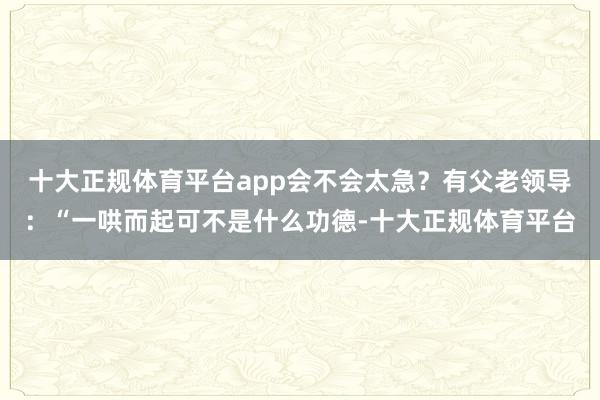 十大正规体育平台app会不会太急？有父老领导：“一哄而起可不是什么功德-十大正规体育平台