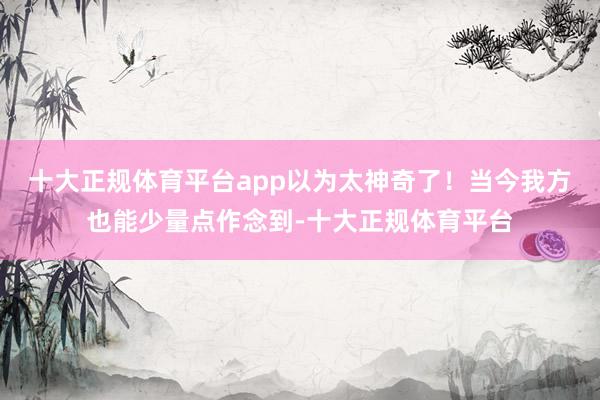 十大正规体育平台app以为太神奇了！当今我方也能少量点作念到-十大正规体育平台