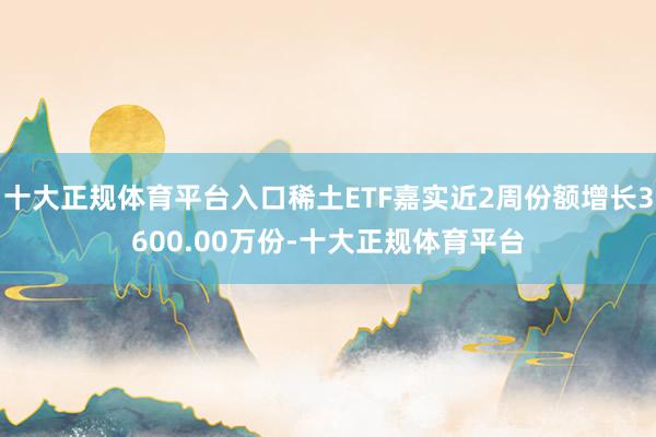 十大正规体育平台入口稀土ETF嘉实近2周份额增长3600.00万份-十大正规体育平台