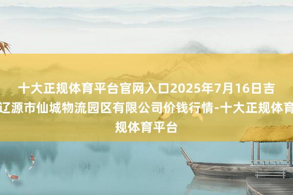 十大正规体育平台官网入口2025年7月16日吉林省辽源市仙城物流园区有限公司价钱行情-十大正规体育平台