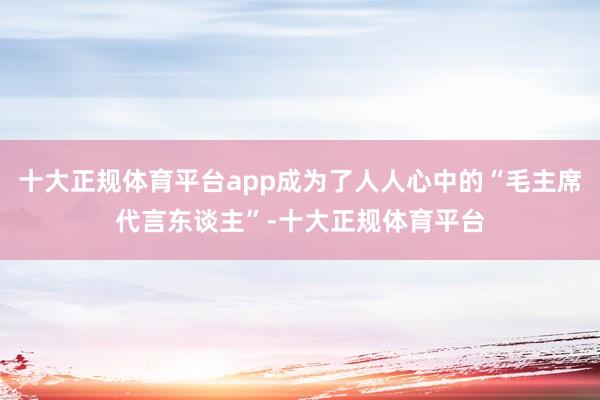 十大正规体育平台app成为了人人心中的“毛主席代言东谈主”-十大正规体育平台