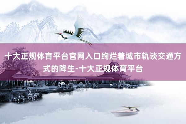 十大正规体育平台官网入口绚烂着城市轨谈交通方式的降生-十大正规体育平台