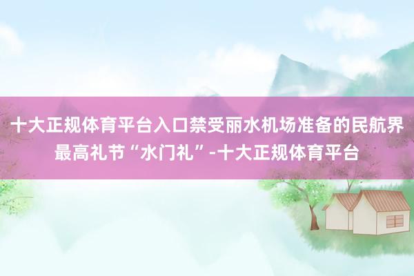 十大正规体育平台入口禁受丽水机场准备的民航界最高礼节“水门礼”-十大正规体育平台