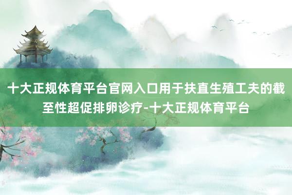 十大正规体育平台官网入口用于扶直生殖工夫的截至性超促排卵诊疗-十大正规体育平台