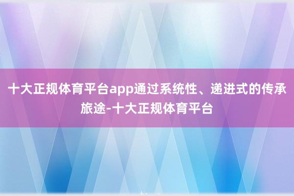 十大正规体育平台app通过系统性、递进式的传承旅途-十大正规体育平台
