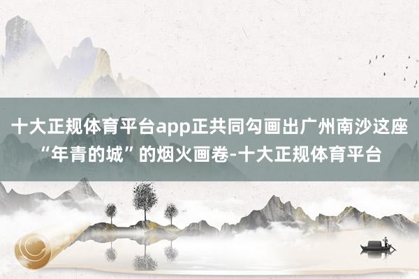 十大正规体育平台app正共同勾画出广州南沙这座“年青的城”的烟火画卷-十大正规体育平台